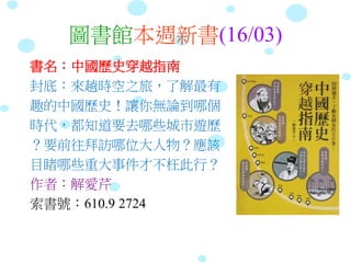 圖書館本週新書(16/03)
書名：中國歷史穿越指南
封底：來趟時空之旅，了解最有
趣的中國歷史！讓你無論到哪個
時代，都知道要去哪些城市遊歷
？要前往拜訪哪位大人物？應該
目睹哪些重大事件才不枉此行？
作者：解愛芹
索書號：610.9 2724
 