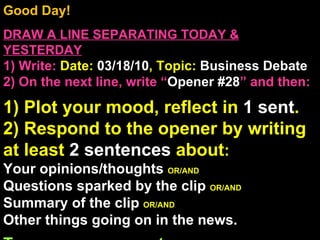 Good Day!  DRAW A LINE SEPARATING TODAY & YESTERDAY 1) Write:   Date:  03/18/10 , Topic:  Business Debate 2) On the next line, write “ Opener #28 ” and then:  1) Plot your mood, reflect in  1 sent . 2) Respond to the opener by writing at least  2 sentences  about : Your opinions/thoughts  OR/AND Questions sparked by the clip  OR/AND Summary of the clip  OR/AND Other things going on in the news. Turn on your computers . 