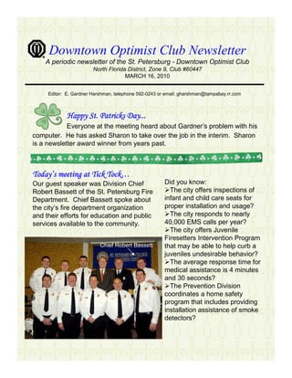 Downtown Optimist Club Newsletter
    A periodic newsletter of the St. Petersburg - Downtown Optimist Club
                        North Florida District, Zone 9, Club #60447
                                     MARCH 16, 2010


     Editor: E. Gardner Harshman, telephone 592-0243 or email: gharshman@tampabay.rr.com



             Happy St. Patricks Day...
            Everyone at the meeting heard about Gardner’s problem with his
computer. He has asked Sharon to take over the job in the interim. Sharon
is a newsletter award winner from years past.



Today’
Today’s meeting at Tick Tock…
                        Tock…
Our guest speaker was Division Chief                   Did you know:
Robert Bassett of the St. Petersburg Fire                The city offers inspections of
Department. Chief Bassett spoke about                  infant and child care seats for
the city’s fire department organization                proper installation and usage?
and their efforts for education and public               The city responds to nearly
services available to the community.                   40,000 EMS calls per year?
                                                         The city offers Juvenile
                                                       Firesetters Intervention Program
                           Chief Robert Bassett        that may be able to help curb a
                                                       juveniles undesirable behavior?
                                                         The average response time for
                                                       medical assistance is 4 minutes
                                                       and 30 seconds?
                                                         The Prevention Division
                                                       coordinates a home safety
                                                       program that includes providing
                                                       installation assistance of smoke
                                                       detectors?
 