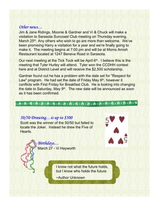 news…
Other news…
Jim & Jane Ridings, Moonie & Gardner and Vi & Chuck will make a
visitation to Sarasota Suncoast Club meeting on Thursday evening,
March 25th. Any others who wish to go are more than welcome. We’ve
been promising Harry a visitation for a year and we're finally going to
make it. The meeting begins at 7:00 pm and will be at Moms Amish
Restaurant located at 1247 Beneva Road in Sarasota.
Our next meeting at the Tick Tock will be April 6th. I believe this is the
meeting that Tyler Hurley will attend. Tyler won the CCDHH contest
here and at District Level and will receive the $2,500 scholarship.
Gardner found out he has a problem with the date set for "Respect for
Law" program. He had set the date of Friday May 8th, however it
conflicts with First Friday for Breakfast Club. He is looking into changing
the date to Saturday, May 9th. The new date will be announced as soon
as it has been confirmed.




      Drawing…
50/50 Drawing…is up to $500
Scott was the winner of the 50/50 but failed to
locate the Joker. Instead he drew the Five of
Hearts.


            Birthdays…
            Birthdays…
            March 27 - Vi Hayworth




                        I know not what the future holds,
                        but I know who holds the future.
                        ~Author Unknown
 