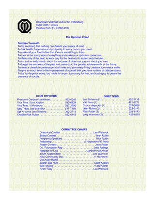 Downtown Optimist Club of St. Petersburg
                    3558 100th Terrace
                    Pinellas Park, FL 33782-4100


                                                        The Optimist Creed

Promise Yourself -
To be so strong that nothing can disturb your peace of mind.
To talk health, happiness and prosperity to every person you meet.
To make all your friends feel that there is something in them.
To look at the sunny side of everything and make your optimism come true.
To think only of the best, to work only for the best and to expect only the best.
To be just as enthusiastic about the success of others as you are about your own.
To forget the mistakes of the past and press on to the greater achievements of the future.
To wear a cheerful countenance at all times and give every living creature you meet a smile.
To give so much time to the improvement of yourself that you have no time to criticize others.
To be too large for worry, too noble for anger, too strong for fear, and too happy to permit the
presence of trouble.




                 CLUB OFFICERS                                                                      DIRECTORS
President Gardner Harshman. . . . . . . . . . . 592-0243                      Jim Sirrianna (1) . . . . . . . . . . . . . . . . . . . 392-2718
Vice Pres. Scott Kaplan . . . . . . . . . . . . . . . 535-6939                Viki Pena (1) . . . . . . . . . . . . . . . . . . . . . . 421-3721
Vice Pres. Vi Hayworth . . . . . . . . . . . . . . . 527-2656                 Chuck Hayworth (1) . . . . . . . . . . . . . . . . .527-2656
Sec/Treas. Lee Warnock . . . . . . . . . . . . . . 577-7159                   Jean Rutan (2) . . . . . . . . . . . . . . . . . . . . 522-6143
Sgt-At-Arms Jim Sirrianna . . . . . . . . . . . . . 392-2718                  Rick Rutan (2) . . . . . . . . . . . . . . . . . . . . . 522-6143
Chaplin Rick Rutan . . . . . . . . . . . . . . . . . . .522-6143              Judy Warnock (2) . . . . . . . . . . . . . . . . . . 458-8278




                                                 COMMITTEE CHAIRS
                        Oratorical Contest . . . . . . . . . . . . . . . . . . . . . . . .Lee Warnock
                        Essay Contest . . . . . . . . . . . . . . . . . . . . . . . . . . . . Jean Rutan
                        Programs/Speakers . . . . . . . . . . . . . . . . . . . . . . . . Rick Rutan
                        Fellowship . . . . . . . . . . . . . . . . . . . . . . .Vi Hayworth/Viki Pena
                        Poster Contest . . . . . . . . . . . . . . . . . . . . . . . . . . . .Jean Rutan
                        O.I. Foundation Rep . . . . . . . . . . . . . . . . . . . . . . Jane Ridings
                        Respect for Law . . . . . . . . . . . . . . . . . . . . Gardner Harshman
                        Youth Appreciation . . . . . . . . . . . . . . . . . . . . . . .Lee Warnock
                        New Community Dev. . . . . . . . . . . . . . . . . . . . . . Vi Hayworth
                        Get Away Raffle . . . . . . . . . . . . . . . . . . . . . . . . . . . . . . . . . . . .
                        Easter Egg Hunt . . . . . . . . . . . . . . . . . . . . . . . . . .Scott Kaplan
                        Bell Ringing . . . . . . . . . . . . . . . . . . . . . . . . . . . . . Vi Hayworth
                        First Friday . . . . . . . . . . . . . . . . . . . . . . . . . . . . . Lee Warnock
 