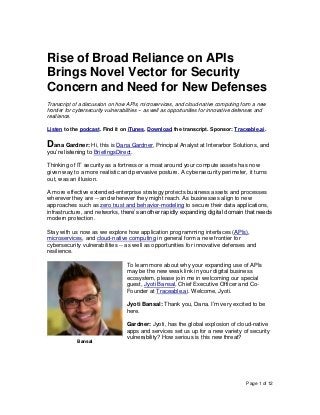 Page 1 of 12
Rise of Broad Reliance on APIs
Brings Novel Vector for Security
Concern and Need for New Defenses
Transcript of a discussion on how APIs, microservices, and cloud-native computing form a new
frontier for cybersecurity vulnerabilities -- as well as opportunities for innovative defenses and
resilience.
Listen to the podcast. Find it on iTunes. Download the transcript. Sponsor: Traceable.ai.
Dana Gardner: Hi, this is Dana Gardner, Principal Analyst at Interarbor Solutions, and
you’re listening to BriefingsDirect.
Thinking of IT security as a fortress or a moat around your compute assets has now
given way to a more realistic and pervasive posture. A cybersecurity perimeter, it turns
out, was an illusion.
A more effective extended-enterprise strategy protects business assets and processes
wherever they are -- and wherever they might reach. As businesses align to new
approaches such as zero trust and behavior-modeling to secure their data applications,
infrastructure, and networks, there’s another rapidly expanding digital domain that needs
modern protection.
Stay with us now as we explore how application programming interfaces (APIs),
microservices, and cloud-native computing in general form a new frontier for
cybersecurity vulnerabilities -- as well as opportunities for innovative defenses and
resilience.
To learn more about why your expanding use of APIs
may be the new weak link in your digital business
ecosystem, please join me in welcoming our special
guest, Jyoti Bansal, Chief Executive Officer and Co-
Founder at Traceable.ai. Welcome, Jyoti.
Jyoti Bansal: Thank you, Dana. I’m very excited to be
here.
Gardner: Jyoti, has the global explosion of cloud-native
apps and services set us up for a new variety of security
vulnerability? How serious is this new threat?
Bansal
 