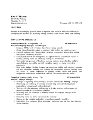 Lori F. Skahan
2054 Kirby Parkway
Memphis, TN 38119
lfhudman@gmail.com Telephone: (M) 901-355-2272
OBJECTIVE
To thrive in a challenging position driven by a proven track record in Sales and Marketing in
developing new business and increasing existing business for the success within your company.
PROFESSIONAL EXPERIENCE
Residential Property Management, LLC 09/2014-Present
Residential Property Manager/ Sales Manager
 Increased RPM’s book of business by 25% on average annually
 Obtain bids and negotiate prices, as necessary, with vendors and property owners
 Executed marketing and PR promotions, including new property introductions and the
development of existing properties
 Lead property team in the development and implementation for continued success in
retaining existing clients and effectively seeking out new business
 Work under high pressure of deadlines, resolving customer issues, handling multiple
sales challenges successfully and with exemplary rapport in a highly competitive
environment
 Daily duties include: handling finances and documents, making daily deposits, reviewing
rent roll information, assigning and ordering any maintenance requests, handling debits
and credits of tenants, employees or property owners, create and present lease
assignments, amendments, terminations, evictions and oversee collection efforts
Campaign Manager (Shelby County, TN) 02/2014-09/2014
Judicial Campaign Manager
 In charge of organizing and overseeing a multitude of tasks of a Winning Campaign
 Maintaining and continuing to sincerely establish long term support and genuine
relationships, both personally and professionally
 Working with other campaign professionals to develop strategies and messages, to
persuade constituents to support my candidate
 Motivating staff and volunteers to positively deliver the campaign message on the
candidate’s behalf
 Promoting events and public appearances for campaign
 Making sure the candidate and staffers respond appropriately to publicity
 Fundraising, Foot canvasing, Phone Canvasing; marketing materials from Yard Signs to
Media marketing `
 