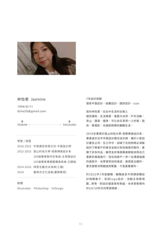 7年設計經驗
擅長平面設計、插畫設計、識別設計、icon
我叫林怡君，在台中生活的台南人
個性隨和、生活簡單，喜愛大自然、戶外活動、
登山、露營、健身，可以自在享受一人吃飯、逛
街、看電影，也喜歡熱鬧的團體生活。
2016年畢業於崑山科技大學-視覺傳達設計系，
畢業後於台中宇森設計擔任設計師，屬於小型設
計廣告公司，在工作中，訓練了在短時間必須敏
銳的了解客戶的需求並執行到完稿發印製作，累
積了許多作品，雖然並非每個專案都能依照自己
喜歡的風格進行，但在與客戶一來一往溝通協調
的過程中，也學習到如何進退，美感是主觀的，
要怎麼解決問題達到雙贏，才是最重要的。
於2022年7月底離職，離職後至今持續接觸設
計相關案子，包括logo設計、活動主視覺規
劃...等等，對設計還是保有熱誠，未來會較傾向
於UX/UI的方向學習精進。
林怡君 Jasmine
1994/8/11
dshe20@gmail.com
學歷 / 經歷
2016-2022 宇森廣告有限公司-平面設計師
2012-2016 崑山科技大學-視覺傳達設計系
105級畢業製作形象組-主視覺設計
105級畢業專題籌備委員會-公關組
2014-2016 得意吉義式冰淇淋(工讀)
2014 臺南市文化協會(暑期實習)
軟體
Illustrator Photoshop InDesign
TAINAN TAICHUNG
0 1
 