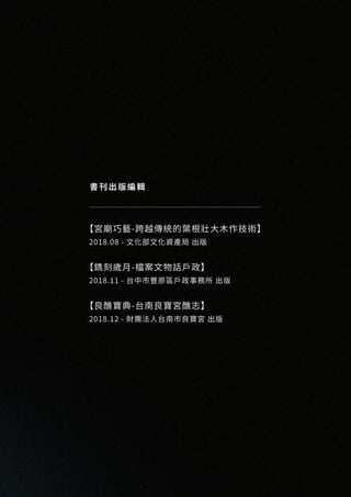 書刊出版編輯
【宮廟巧藝-跨越傳統的葉根壯大木作技術】
2018.08 - 文化部文化資產局 出版
【鐫刻歲月-檔案文物話戶政】
2018.11 - 台中市豐原區戶政事務所 出版
【良醮寶典-台南良寶宮醮志】
2018.12 - 財團法人台南市良寶宮 出版
 
