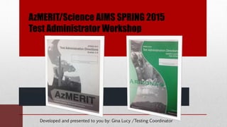AzMERIT/Science AIMS SPRING 2015
Test Administrator Workshop
Presented by
______________________________________
Developed and presented to you by: Gina Lucy /Testing Coordinator
 