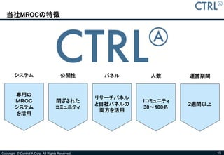 当社MROCの特徴




        システム                            公開性         パネル        人数      運営期間


        専用の
                                                   リサーチパネル
        ＭＲＯＣ                         閉ざされた                   1コミュニティ
                                                   と自社パネルの             2週間以上
        システム                         コミュニティ                  30～100名
                                                    両方を活用
        を活用




Copyright © Control A Corp. All Rights Reserved.                               15
 