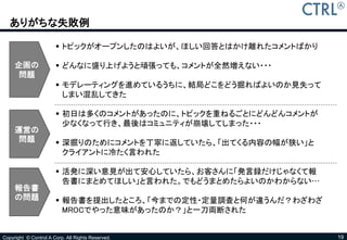 ありがちな失敗例

                        トピックがオープンしたのはよいが、ほしい回答とはかけ離れたコメントばかり

     企画の                どんなに盛り上げようと頑張っても、コメントが全然増えない・・・
      問題
                        モデレーティングを進めているうちに、結局どこをどう掘ればよいのか見失って
                         しまい混乱してきた

                        初日は多くのコメントがあったのに、トピックを重ねるごとにどんどんコメントが
                         少なくなって行き、最後はコミュニティが崩壊してしまった・・・
     運営の
      問題                深掘りのためにコメントを丁寧に返していたら、「出てくる内容の幅が狭い」と
                         クライアントに冷たく言われた

                        活発に深い意見が出て安心していたら、お客さんに「発言録だけじゃなくて報
                         告書にまとめてほしい」と言われた。でもどうまとめたらよいのかわからない…
     報告書
     の問題                報告書を提出したところ、「今までの定性・定量調査と何が違うんだ？わざわざ
                         MROCでやった意味があったのか？」と一刀両断された


Copyright © Control A Corp. All Rights Reserved.                 19
 