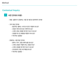 Method
Contextual Inquiry
- 방법: 실험자가 운동하는 사람 중 1명으로 참여하여 인터뷰
- 코치 대상 인터뷰:
• 평균적인 클래스 사이즈/시간은 어떻게 되나요?
• 코칭은 어떤 방식으로 이루어지나요?
• 스쿼트 운동 코칭할 때 어떤 이슈가 있나요?
• 코칭할 때 시간 배분을 어떻게 하시나요?
+ 즉각적인 질문들…
- 운동하는 사람 대상 인터뷰:
• 얼마나 자주 그룹 트레이닝을 받나요?
• 스쿼트 운동은 어떻게 하는 운동인가요?
• 스쿼트 운동할 때 어떤 이슈가 있나요?
• 코치로부터 어떤 피드백을 받나요?
+ 즉각적인 질문들 …
1 사전 인터뷰 (10분)
 