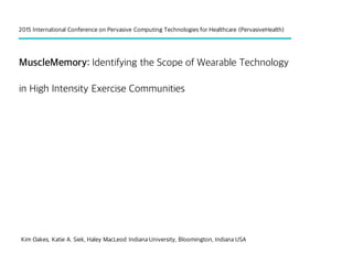 MuscleMemory: Identifying the Scope of Wearable Technology
in High Intensity Exercise Communities
Kim Oakes, Katie A. Siek, Haley MacLeod Indiana University, Bloomington, Indiana USA
2015 International Conference on Pervasive Computing Technologies for Healthcare (PervasiveHealth)
 