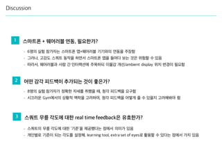 Discussion
1 스마트폰 + 웨어러블 연동, 필요한가?
2 어떤 감각 피드백이 추가되는 것이 좋은가?
3 스쿼트 무릎 각도에 대한 real time feedback은 유효한가?
- 6명의 실험 참가자는 스마트폰 앱+웨어러블 기기와의 연동을 주장함
- 그러나, 고강도 스쿼트 동작을 하면서 스마트폰 앱을 들여다 보는 것은 위험할 수 있음
- 따라서, 웨어러블과 사람 간 인터랙션에 주목하되 이물감 개선/ambient display 위치 변경이 필요함
- 8명의 실험 참가자가 정확한 자세를 취했을 때, 청각 피드백을 요구함
- 시끄러운 Gym에서의 상황적 맥락을 고려하여, 청각 피드백을 어떻게 줄 수 있을지 고려해봐야 함
- 스쿼트의 무릎 각도에 대한 ‘기준’을 제공했다는 점에서 의미가 있음
- 개인별로 기준이 되는 각도를 설정해, learning tool, extra set of eyes로 활용할 수 있다는 점에서 가치 있음
 