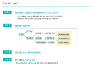 선행 연구 동향 파악
감각 피드백 방식에 대한 레퍼런스
연구 방법 & finding 참고
Why this paper?
운동 중
피드백 방식
운동정보, 코칭
알고리즘
인터랙션
스마트폰
웨어러블
스마트폰+웨어러블
ambient display
tactile feedback
audible feedback코칭+피드백
이유 2
이유 3
이유 4
이유 1 유사 키워드: 운동 중 / 웨어러블 디바이스 / 감각 피드백
- 헬스 트레이너, PT 수업 받는 사람 대상 관찰&인터뷰에 참고하기 위함
- 코치가 제공하는 정보 중, 웨어러블이 대신 제공할 수 있는 정보는 무엇일까?
- 어떤 정보가 어떤 감각양식과 연결될 때, 효과적인 운동이 가능할까?
 