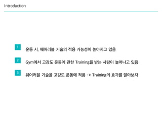 Introduction
운동 시, 웨어러블 기술의 적용 가능성이 높아지고 있음
Gym에서 고강도 운동에 관한 Training을 받는 사람이 늘어나고 있음
웨어러블 기술을 고강도 운동에 적용 -> Training의 효과를 알아보자
1
2
3
 