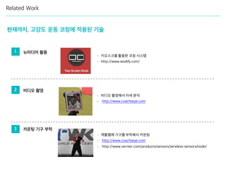 Related Work
1 뉴미디어 활용
현재까지, 고강도 운동 코칭에 적용된 기술
2 비디오 촬영
3 카운팅 기구 부착
- 키오스크를 활용한 코칭 시스템
- http://www.wodify.com/
- 비디오 촬영해서 자세 분석
- http://www.coachseye.com
- 케틀벨에 기구를 부착해서 카운팅
- http://www.coachseye.com
- http://www.vernier.com/products/sensors/wireless-sensors/node/
 