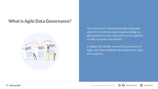 datadotworld data.world
The Cloud Data Catalog
What is Agile Data Governance?
The process of creating and improving data
assets by iteratively capturing knowledge as
data producers and consumers work together
so that everyone can beneﬁt.
It adapts the deeply proven best practices of
Agile and Open software development to data
and analytics.
datadotworld data.world
The Cloud-Native Data Catalog
 