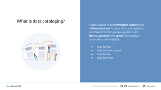 datadotworld data.world
The Cloud Data Catalog
What is data cataloging?
A data catalog is an information radiator and
collaboration hub for your data and analytics
ecosystem that lets people operate with
clarity, accuracy and speed. Put simply, it
makes data and analytics:
● Easy to ﬁnd
● Easy to understand
● Easy to use
● Easy to reuse
datadotworld data.world
The Cloud-Native Data Catalog
 