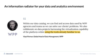 Within our data catalog, we can ﬁnd and access data used by WPP
agencies and teams so we can solve our clients' problems. We also
collaborate on data projects harnessing the virtualization capability
of the platform whilst using the tools already familiar to us.
Vipul Parmar, Global Head of Data Management, WPP
“
CONFIDENTIAL The Cloud-Native Data Catalog
An information radiator for your data and analytics environment
 