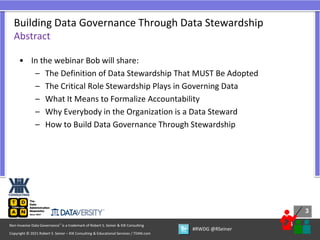 3
3
Copyright © 2021 Robert S. Seiner – KIK Consulting & Educational Services / TDAN.com
Non-Invasive Data Governance™ is a trademark of Robert S. Seiner & KIK Consulting
#RWDG @RSeiner
• In the webinar Bob will share:
– The Definition of Data Stewardship That MUST Be Adopted
– The Critical Role Stewardship Plays in Governing Data
– What It Means to Formalize Accountability
– Why Everybody in the Organization is a Data Steward
– How to Build Data Governance Through Stewardship
Building Data Governance Through Data Stewardship
Abstract
 