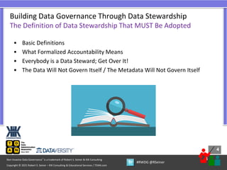 4
4
Copyright © 2021 Robert S. Seiner – KIK Consulting & Educational Services / TDAN.com
Non-Invasive Data Governance™ is a trademark of Robert S. Seiner & KIK Consulting
#RWDG @RSeiner
• Basic Definitions
• What Formalized Accountability Means
• Everybody is a Data Steward; Get Over It!
• The Data Will Not Govern Itself / The Metadata Will Not Govern Itself
Building Data Governance Through Data Stewardship
The Definition of Data Stewardship That MUST Be Adopted
 