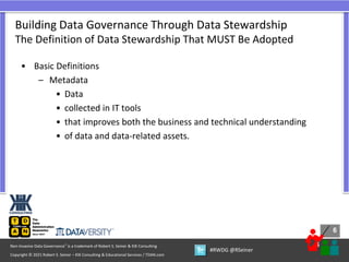 6
6
Copyright © 2021 Robert S. Seiner – KIK Consulting & Educational Services / TDAN.com
Non-Invasive Data Governance™ is a trademark of Robert S. Seiner & KIK Consulting
#RWDG @RSeiner
• Basic Definitions
– Metadata
• Data
• collected in IT tools
• that improves both the business and technical understanding
• of data and data-related assets.
Building Data Governance Through Data Stewardship
The Definition of Data Stewardship That MUST Be Adopted
 