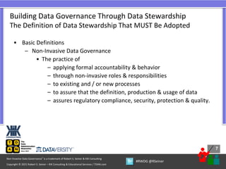 7
7
Copyright © 2021 Robert S. Seiner – KIK Consulting & Educational Services / TDAN.com
Non-Invasive Data Governance™ is a trademark of Robert S. Seiner & KIK Consulting
#RWDG @RSeiner
• Basic Definitions
– Non-Invasive Data Governance
• The practice of
– applying formal accountability & behavior
– through non-invasive roles & responsibilities
– to existing and / or new processes
– to assure that the definition, production & usage of data
– assures regulatory compliance, security, protection & quality.
Building Data Governance Through Data Stewardship
The Definition of Data Stewardship That MUST Be Adopted
 