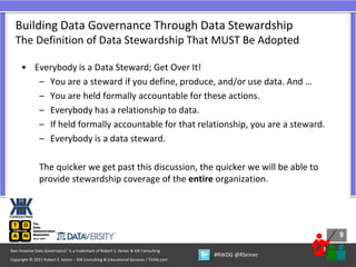 9
9
Copyright © 2021 Robert S. Seiner – KIK Consulting & Educational Services / TDAN.com
Non-Invasive Data Governance™ is a trademark of Robert S. Seiner & KIK Consulting
#RWDG @RSeiner
• Everybody is a Data Steward; Get Over It!
– You are a steward if you define, produce, and/or use data. And …
– You are held formally accountable for these actions.
– Everybody has a relationship to data.
– If held formally accountable for that relationship, you are a steward.
– Everybody is a data steward.
The quicker we get past this discussion, the quicker we will be able to
provide stewardship coverage of the entire organization.
Building Data Governance Through Data Stewardship
The Definition of Data Stewardship That MUST Be Adopted
 