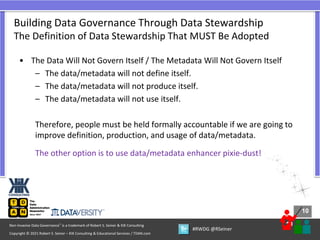 10
10
Copyright © 2021 Robert S. Seiner – KIK Consulting & Educational Services / TDAN.com
Non-Invasive Data Governance™ is a trademark of Robert S. Seiner & KIK Consulting
#RWDG @RSeiner
• The Data Will Not Govern Itself / The Metadata Will Not Govern Itself
– The data/metadata will not define itself.
– The data/metadata will not produce itself.
– The data/metadata will not use itself.
Therefore, people must be held formally accountable if we are going to
improve definition, production, and usage of data/metadata.
The other option is to use data/metadata enhancer pixie-dust!
Building Data Governance Through Data Stewardship
The Definition of Data Stewardship That MUST Be Adopted
 