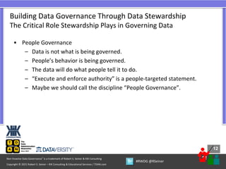 12
12
Copyright © 2021 Robert S. Seiner – KIK Consulting & Educational Services / TDAN.com
Non-Invasive Data Governance™ is a trademark of Robert S. Seiner & KIK Consulting
#RWDG @RSeiner
• People Governance
– Data is not what is being governed.
– People’s behavior is being governed.
– The data will do what people tell it to do.
– “Execute and enforce authority” is a people-targeted statement.
– Maybe we should call the discipline “People Governance”.
Building Data Governance Through Data Stewardship
The Critical Role Stewardship Plays in Governing Data
 
