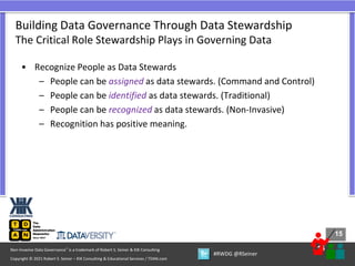 15
15
Copyright © 2021 Robert S. Seiner – KIK Consulting & Educational Services / TDAN.com
Non-Invasive Data Governance™ is a trademark of Robert S. Seiner & KIK Consulting
#RWDG @RSeiner
• Recognize People as Data Stewards
– People can be assigned as data stewards. (Command and Control)
– People can be identified as data stewards. (Traditional)
– People can be recognized as data stewards. (Non-Invasive)
– Recognition has positive meaning.
Building Data Governance Through Data Stewardship
The Critical Role Stewardship Plays in Governing Data
 