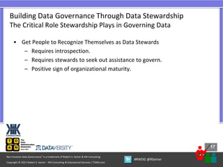 17
17
Copyright © 2021 Robert S. Seiner – KIK Consulting & Educational Services / TDAN.com
Non-Invasive Data Governance™ is a trademark of Robert S. Seiner & KIK Consulting
#RWDG @RSeiner
• Get People to Recognize Themselves as Data Stewards
– Requires introspection.
– Requires stewards to seek out assistance to govern.
– Positive sign of organizational maturity.
Building Data Governance Through Data Stewardship
The Critical Role Stewardship Plays in Governing Data
 