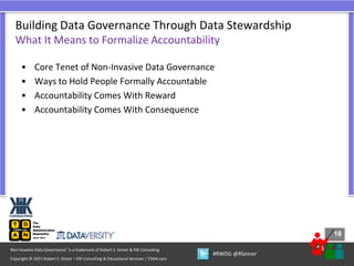 18
18
Copyright © 2021 Robert S. Seiner – KIK Consulting & Educational Services / TDAN.com
Non-Invasive Data Governance™ is a trademark of Robert S. Seiner & KIK Consulting
#RWDG @RSeiner
• Core Tenet of Non-Invasive Data Governance
• Ways to Hold People Formally Accountable
• Accountability Comes With Reward
• Accountability Comes With Consequence
Building Data Governance Through Data Stewardship
What It Means to Formalize Accountability
 