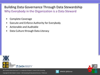 24
24
Copyright © 2021 Robert S. Seiner – KIK Consulting & Educational Services / TDAN.com
Non-Invasive Data Governance™ is a trademark of Robert S. Seiner & KIK Consulting
#RWDG @RSeiner
• Complete Coverage
• Execute and Enforce Authority for Everybody
• Actionable and Auditable
• Data Culture through Data Literacy
Building Data Governance Through Data Stewardship
Why Everybody in the Organization is a Data Steward
 