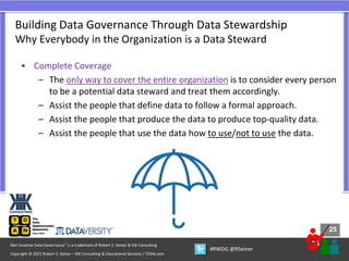 25
25
Copyright © 2021 Robert S. Seiner – KIK Consulting & Educational Services / TDAN.com
Non-Invasive Data Governance™ is a trademark of Robert S. Seiner & KIK Consulting
#RWDG @RSeiner
• Complete Coverage
– The only way to cover the entire organization is to consider every person
to be a potential data steward and treat them accordingly.
– Assist the people that define data to follow a formal approach.
– Assist the people that produce the data to produce top-quality data.
– Assist the people that use the data how to use/not to use the data.
Building Data Governance Through Data Stewardship
Why Everybody in the Organization is a Data Steward
 