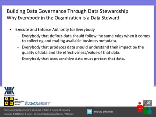 27
27
Copyright © 2021 Robert S. Seiner – KIK Consulting & Educational Services / TDAN.com
Non-Invasive Data Governance™ is a trademark of Robert S. Seiner & KIK Consulting
#RWDG @RSeiner
• Execute and Enforce Authority for Everybody
– Everybody that defines data should follow the same rules when it comes
to collecting and making available business metadata.
– Everybody that produces data should understand their impact on the
quality of data and the effectiveness/value of that data.
– Everybody that uses sensitive data must protect that data.
Building Data Governance Through Data Stewardship
Why Everybody in the Organization is a Data Steward
 