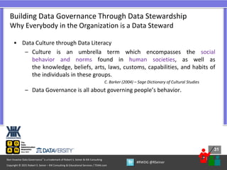 31
31
Copyright © 2021 Robert S. Seiner – KIK Consulting & Educational Services / TDAN.com
Non-Invasive Data Governance™ is a trademark of Robert S. Seiner & KIK Consulting
#RWDG @RSeiner
• Data Culture through Data Literacy
– Culture is an umbrella term which encompasses the social
behavior and norms found in human societies, as well as
the knowledge, beliefs, arts, laws, customs, capabilities, and habits of
the individuals in these groups.
C. Barker (2004) – Sage Dictionary of Cultural Studies
– Data Governance is all about governing people’s behavior.
Building Data Governance Through Data Stewardship
Why Everybody in the Organization is a Data Steward
 
