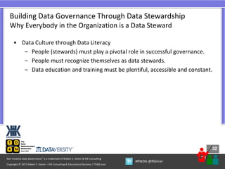 32
32
Copyright © 2021 Robert S. Seiner – KIK Consulting & Educational Services / TDAN.com
Non-Invasive Data Governance™ is a trademark of Robert S. Seiner & KIK Consulting
#RWDG @RSeiner
• Data Culture through Data Literacy
– People (stewards) must play a pivotal role in successful governance.
– People must recognize themselves as data stewards.
– Data education and training must be plentiful, accessible and constant.
Building Data Governance Through Data Stewardship
Why Everybody in the Organization is a Data Steward
 
