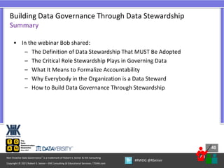 40
40
Copyright © 2021 Robert S. Seiner – KIK Consulting & Educational Services / TDAN.com
Non-Invasive Data Governance™ is a trademark of Robert S. Seiner & KIK Consulting
#RWDG @RSeiner
• In the webinar Bob shared:
– The Definition of Data Stewardship That MUST Be Adopted
– The Critical Role Stewardship Plays in Governing Data
– What It Means to Formalize Accountability
– Why Everybody in the Organization is a Data Steward
– How to Build Data Governance Through Stewardship
Building Data Governance Through Data Stewardship
Summary
 