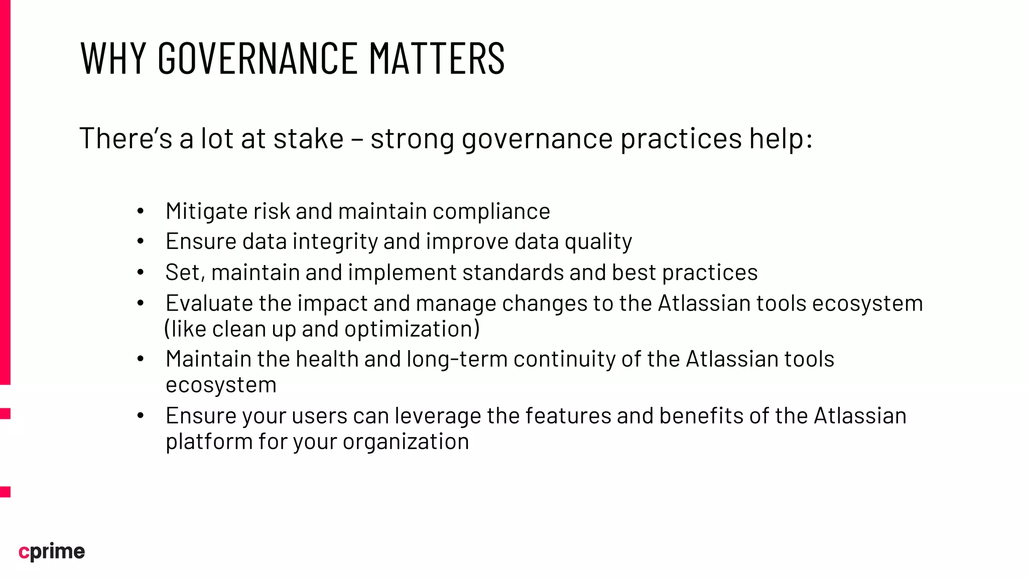 WHY GOVERNANCE MATTERS
There’s a lot at stake – strong governance practices help:
• Mitigate risk and maintain compliance
• Ensure data integrity and improve data quality
• Set, maintain and implement standards and best practices
• Evaluate the impact and manage changes to the Atlassian tools ecosystem
(like clean up and optimization)
• Maintain the health and long-term continuity of the Atlassian tools
ecosystem
• Ensure your users can leverage the features and benefits of the Atlassian
platform for your organization
 