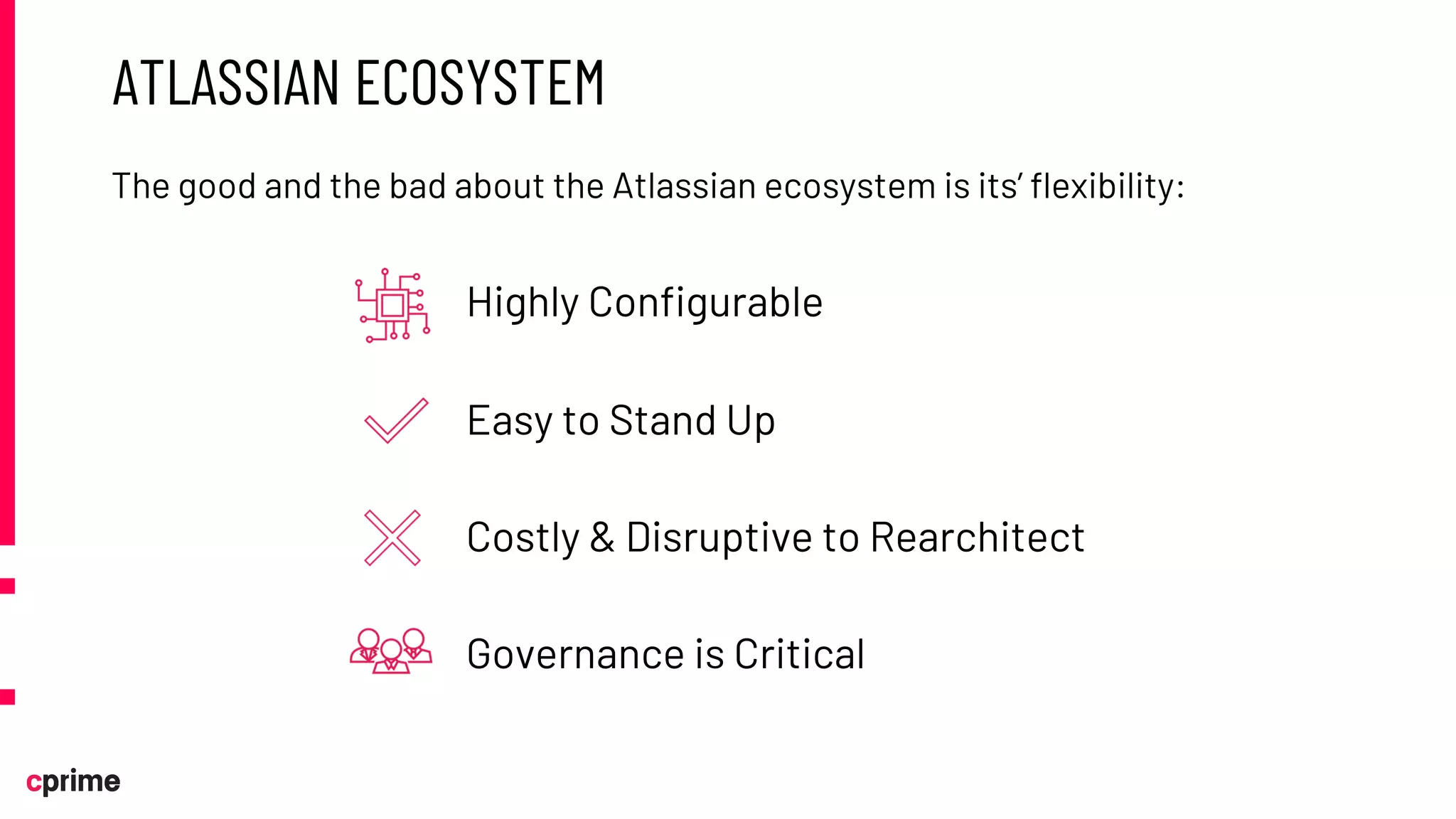 ATLASSIAN ECOSYSTEM
The good and the bad about the Atlassian ecosystem is its’ flexibility:
Highly Configurable
Easy to Stand Up
Costly & Disruptive to Rearchitect
Governance is Critical
 