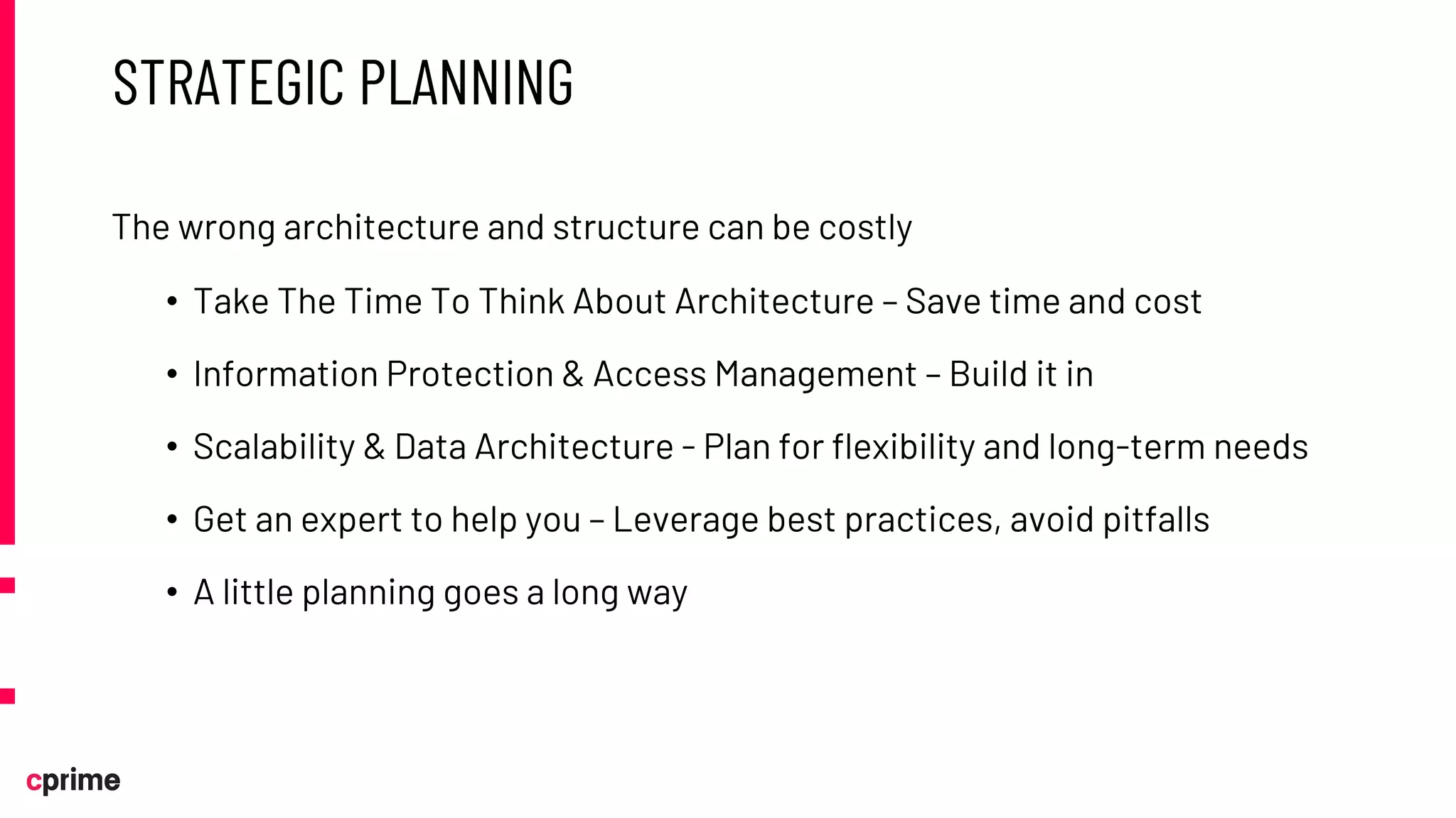 STRATEGIC PLANNING
The wrong architecture and structure can be costly
• Take The Time To Think About Architecture – Save time and cost
• Information Protection & Access Management – Build it in
• Scalability & Data Architecture - Plan for flexibility and long-term needs
• Get an expert to help you – Leverage best practices, avoid pitfalls
• A little planning goes a long way
 