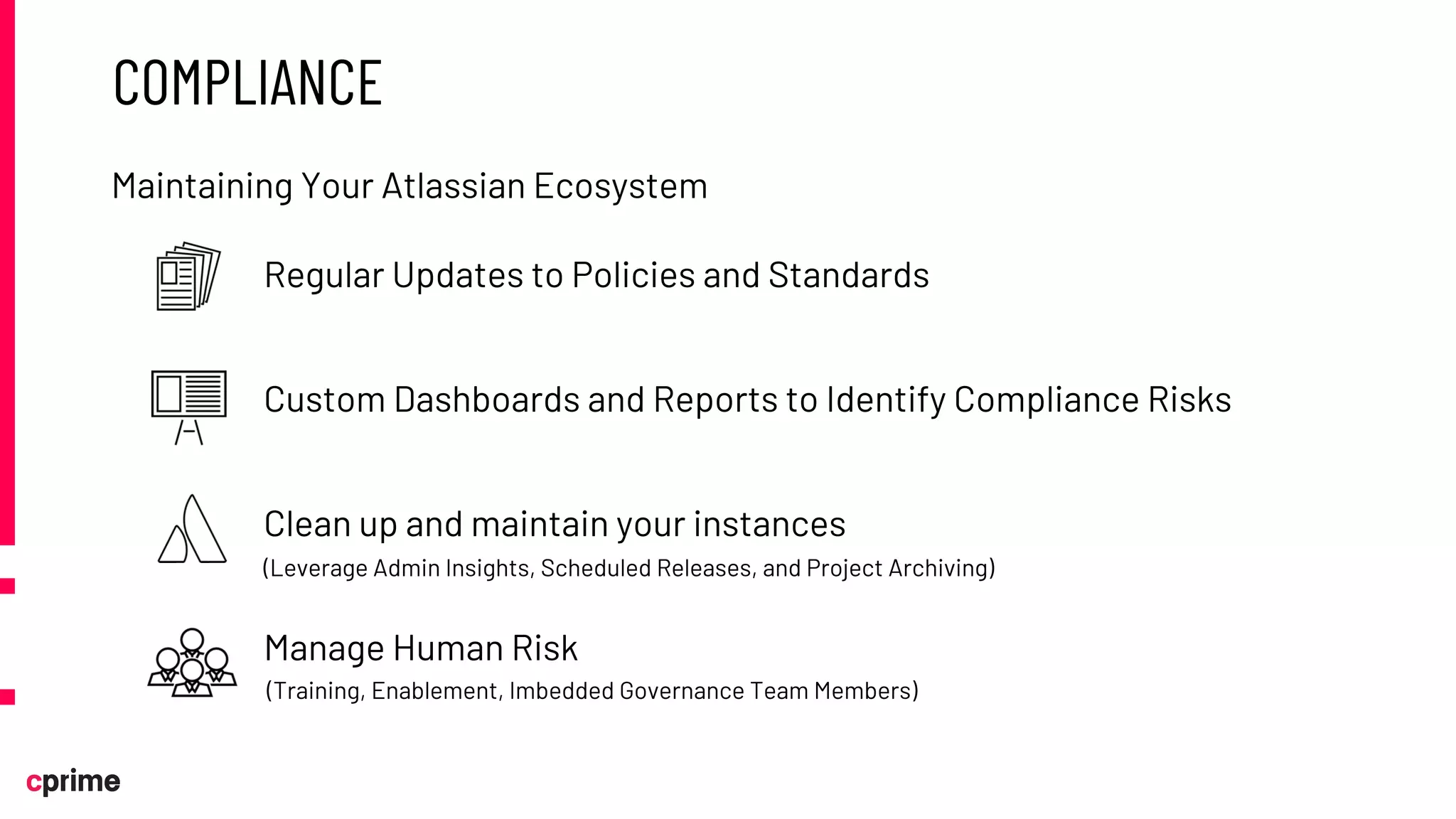COMPLIANCE
Regular Updates to Policies and Standards
Custom Dashboards and Reports to Identify Compliance Risks
Clean up and maintain your instances
Manage Human Risk
Maintaining Your Atlassian Ecosystem
(Training, Enablement, Imbedded Governance Team Members)
(Leverage Admin Insights, Scheduled Releases, and Project Archiving)
 