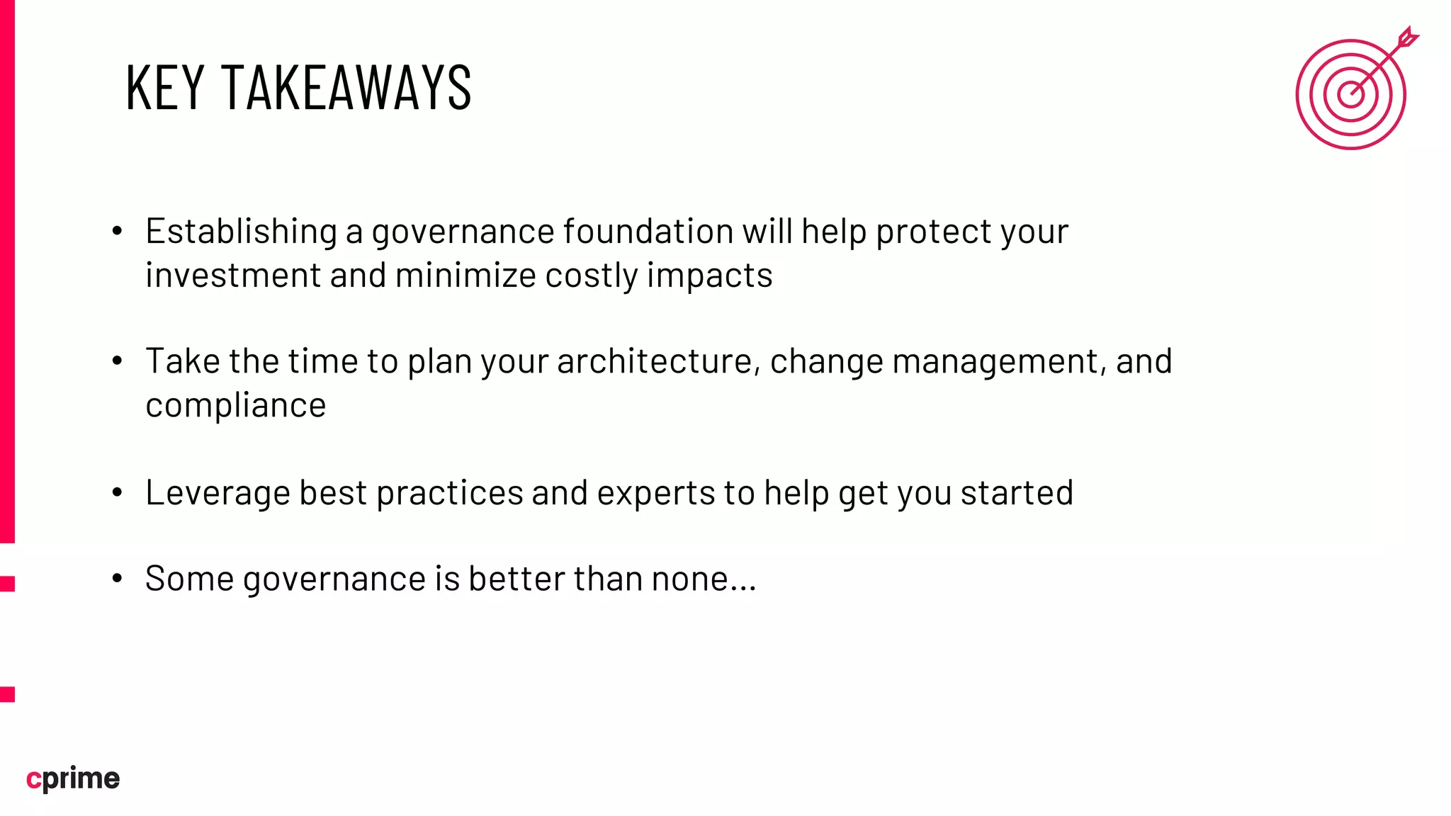 KEY TAKEAWAYS
• Establishing a governance foundation will help protect your
investment and minimize costly impacts
• Take the time to plan your architecture, change management, and
compliance
• Leverage best practices and experts to help get you started
• Some governance is better than none…
 