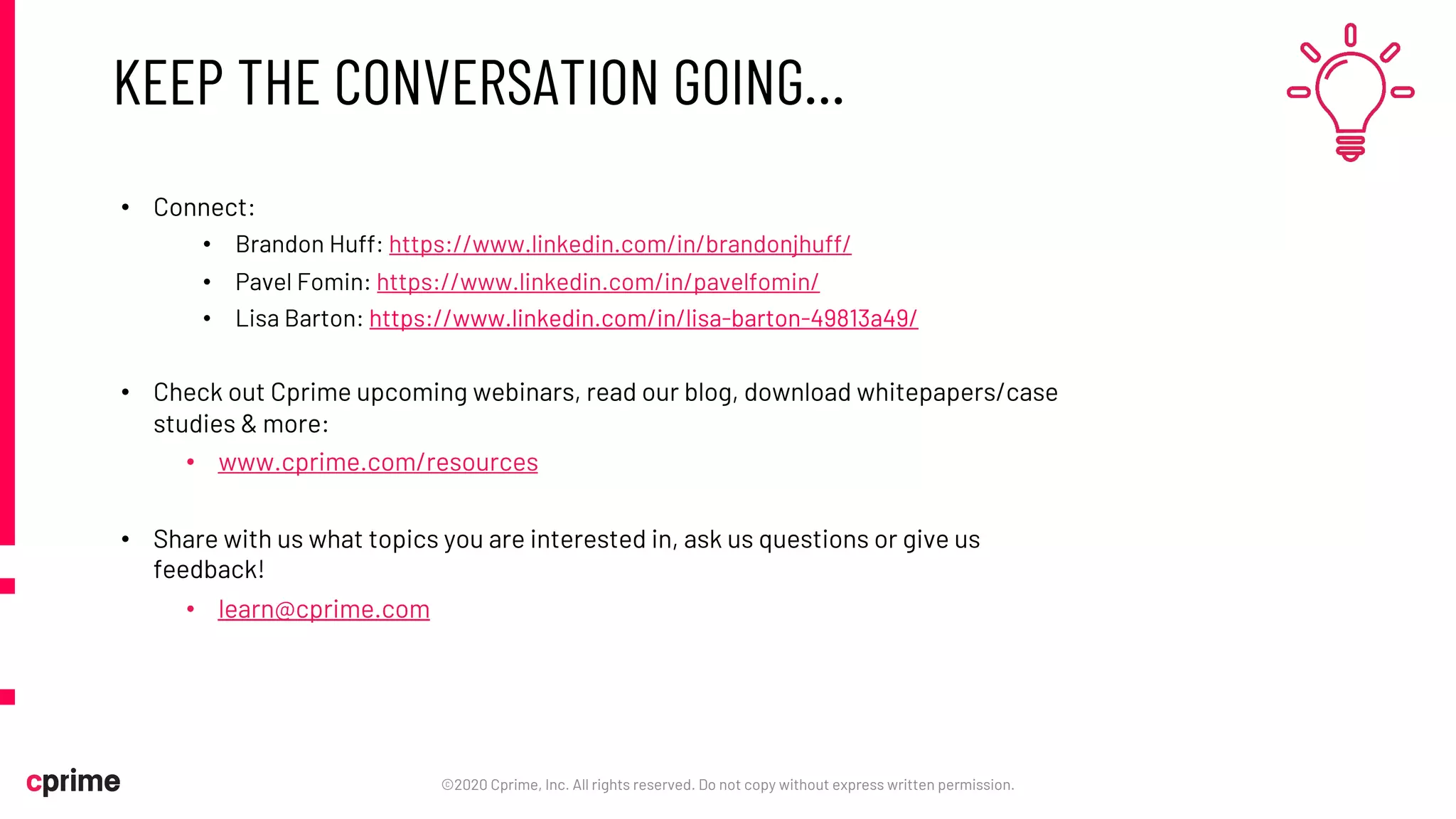 KEEP THE CONVERSATION GOING…
• Connect:
• Brandon Huff: https://www.linkedin.com/in/brandonjhuff/
• Pavel Fomin: https://www.linkedin.com/in/pavelfomin/
• Lisa Barton: https://www.linkedin.com/in/lisa-barton-49813a49/
• Check out Cprime upcoming webinars, read our blog, download whitepapers/case
studies & more:
• www.cprime.com/resources
• Share with us what topics you are interested in, ask us questions or give us
feedback!
• learn@cprime.com
©2020 Cprime, Inc. All rights reserved. Do not copy without express written permission.
 