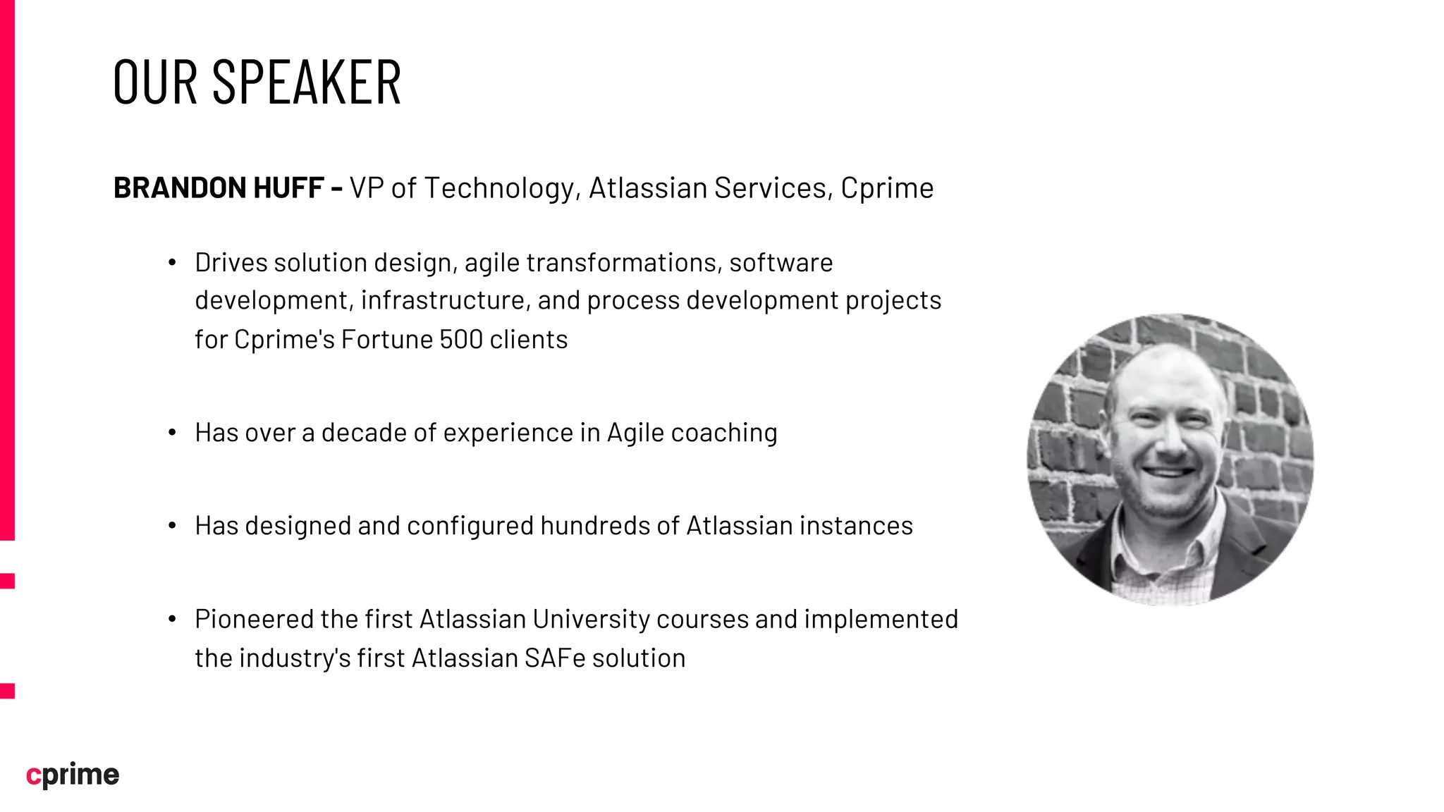 OUR SPEAKER
BRANDON HUFF - VP of Technology, Atlassian Services, Cprime
• Drives solution design, agile transformations, software
development, infrastructure, and process development projects
for Cprime's Fortune 500 clients
• Has over a decade of experience in Agile coaching
• Has designed and configured hundreds of Atlassian instances
• Pioneered the first Atlassian University courses and implemented
the industry's first Atlassian SAFe solution
 