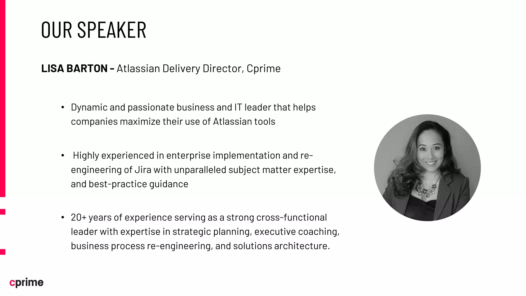 OUR SPEAKER
LISA BARTON - Atlassian Delivery Director, Cprime
• Dynamic and passionate business and IT leader that helps
companies maximize their use of Atlassian tools
• Highly experienced in enterprise implementation and re-
engineering of Jira with unparalleled subject matter expertise,
and best-practice guidance
• 20+ years of experience serving as a strong cross-functional
leader with expertise in strategic planning, executive coaching,
business process re-engineering, and solutions architecture.
 