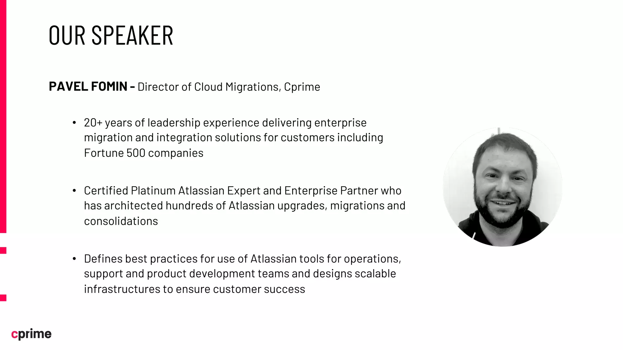 OUR SPEAKER
PAVEL FOMIN - Director of Cloud Migrations, Cprime
• 20+ years of leadership experience delivering enterprise
migration and integration solutions for customers including
Fortune 500 companies
• Certified Platinum Atlassian Expert and Enterprise Partner who
has architected hundreds of Atlassian upgrades, migrations and
consolidations
• Defines best practices for use of Atlassian tools for operations,
support and product development teams and designs scalable
infrastructures to ensure customer success
 
