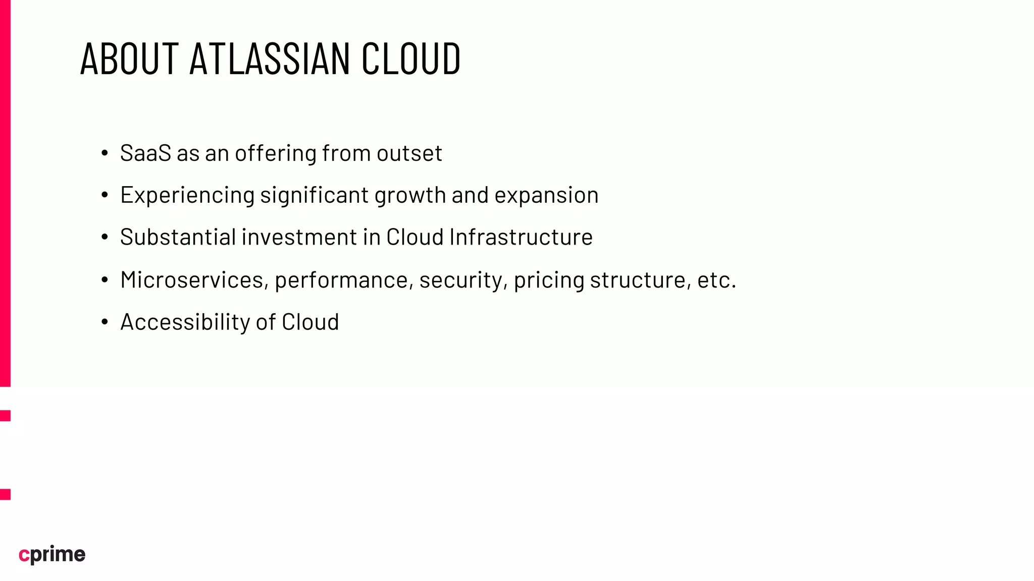 ABOUT ATLASSIAN CLOUD
• SaaS as an offering from outset
• Experiencing significant growth and expansion
• Substantial investment in Cloud Infrastructure
• Microservices, performance, security, pricing structure, etc.
• Accessibility of Cloud
 
