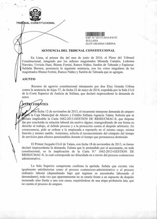TRI NAL CONSTITUCIONAL
1111 111111111011111
EXP N.° Q3173-2014-PA/TC
SULLANA
ELOY GRANDA URBINA
SENTENCIA DEL TRIBUNAL CONSTITUCIONAL
En Lima, al primer día del mes de junio de 2016, el Pleno del Tribunal
Constitucional, integrado por los señores magistrados Miranda Canales, Ledesma
Narváez, Urviola Hani, Blume Fortini, Ramos Núñez, Sardón de Taboada y Espinosa-
Saldaña Barrera, pronuncia la siguiente sentencia, con los votos singulares de los
magistrados Blume Fortini, Ramos Núñez y Sardón de Taboada que se agregan.
ASUNTO
Recurso de agravio constitucional interpuesto por don Eloy Granda Urbina
contra la sentencia de fojas 37, de fecha 22 de mayo de 2014, expedida por la Sala Civil
de la Corte Superior de Justicia de Sullana, que declaró improcedente la demanda de
autos.
on fecha 12 de noviembre de 2013, el recurrente interpone demanda de amparo
a la Caja Municipal de Ahorro y Crédito Sullana—Agencia Talara. Solicita que se
clare inaplicable la Carta 1662-2013-GESTION DE RRHH/CMAC-S, que dispone
dar por concluida su relación laboral sin motivo alguno, transgrediendo de esa forma su
derecho al trabajo, al debido proceso y a la protección contra el despido arbitrario. En
consecuencia, pide se ordene a la emplazada a reponerlo en el mismo cargo, misma
función y mismo sueldo. Asimismo, solicita el reconocimiento del cómputo del tiempo
de servicios para efectos pensionables durante el tiempo que permanezca destituido.
El Primer Juzgado Civil de Talara, con fecha 18 de noviembre de 2013, in limine
declaró improcedente la demanda. Estima que lo pretendido por el accionante, en sede
constitucional, es la inaplicación de la Carta N.° 1662-2013-GESTION DE
RRHH/CMAC-S, la cual corresponde ser dilucidada en a través del proceso contencioso
administrativo.
La Sala Superior competente confirma la apelada. Señala que existen vías
igualmente satisfactorias como el proceso contencioso-administrativo o el proceso
ordinario laboral (dependiendo bajo qué régimen se encontraba laborando el
demandante), toda vez que aparentemente no se estaría frente a un supuesto de despido
incausado sino frente a uno con causa, requiriéndose de una etapa probatoria lata, que
no cuenta el proceso de amparo.
 