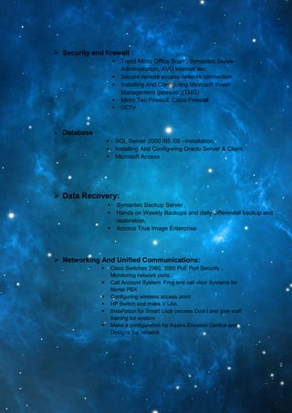  Security and firewall :
 Trend Micro Office Scan , Symantec Server
Administration, AVG internet sec
 Secure remote access network connection.
 Installing And Configuring Microsoft threat
Management gateway ,(TMG)
 Micro Tec Firewall, Cisco Firewall
 CCTV
 Database :
 SQL Server 2000 /05 /08 –installation.
 Installing And Configuring Oracle Server & Client.
 Microsoft Access
 Data Recovery:
 Symantec Backup Server .
 Hands on Weekly Backups and daily differential backup and
restoration.
 Acronis True Image Enterprise
 Networking And Unified Communications:
 Cisco Switches 2960, 3560 PoE Port Security ,
Monitoring network ports .
 Call Account System: Frog and call visor Systems for
Nortel PBX
 Configuring wireless access point
 HP Switch and make V LAn.
 Installation for Smart Lock (access Door) and give staff
training for system
 Make a configuration for Aastra Ericsson Central and
Designs the network
 