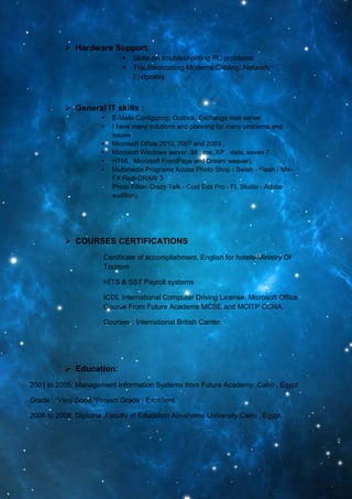  Hardware Support:
 Skills on troubleshooting PC problems
 Troubleshooting Modems,Cabling, Network
Endpoints
 General IT skills :
 E-Mails Configuring: Outlook, Exchange mail server
 I have many solutions and planning for many problems and
issues
 Microsoft Office 2010, 2007 and 2003 .
 Microsoft Windows server ,98 , me, XP , vista, seven 7.
 HTML, Microsoft FrontPage and Dream weaver).
 Multimedia Programs Adobe Photo Shop - Swish - Flash - Mix-
FX Real-DRAW 3
Photo Filter- Crazy Talk - Cool Edit Pro - FL Studio - Adobe
audition).
 COURSES CERTIFICATIONS
Certificate of accomplishment, English for hotels-Ministry Of
Tourism
HITS & SST Payroll systems
ICDL International Computer Driving License. Microsoft Office
Course From Future Academe MCSE and MCITP CCNA.
Courses : International British Canter.
 Education:
2001 to 2005: Management Information Systems from Future Academy .Cairo , Egypt
Grade : “Very Good “Project Grade : Excellent.
2006 to 2008: Diploma ,Faculty of Education Ain-shams University Cairo , Egypt.
 
